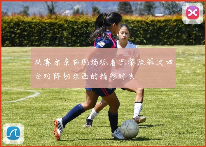 纳赛尔亲临现场观看巴黎欧冠次回合对阵切尔西的精彩对决