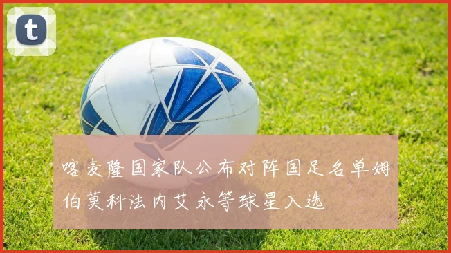 喀麦隆国家队公布对阵国足名单姆伯莫科法内艾永等球星入选