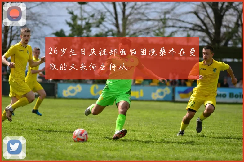 26岁生日庆祝却面临困境桑乔在曼联的未来何去何从