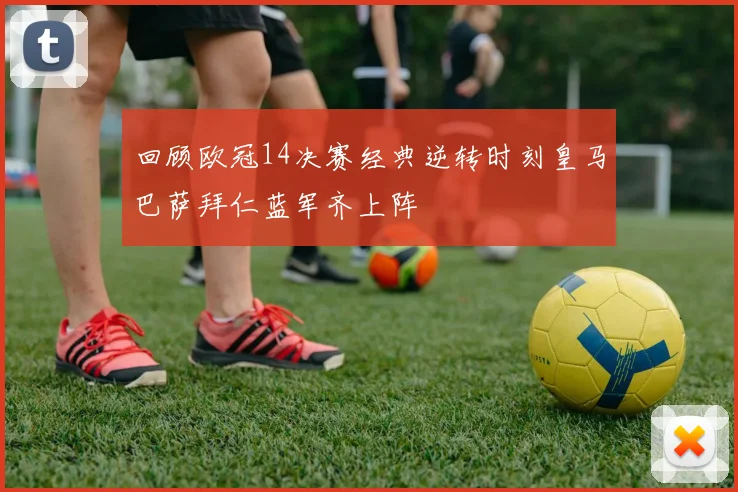 回顾欧冠14决赛经典逆转时刻皇马巴萨拜仁蓝军齐上阵