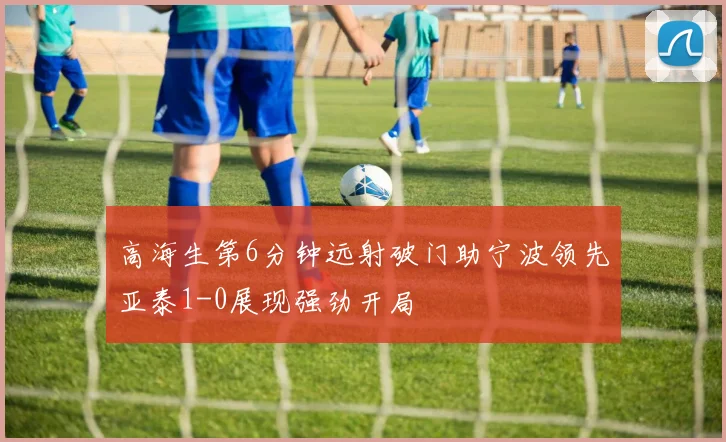 高海生第6分钟远射破门助宁波领先亚泰1-0展现强劲开局