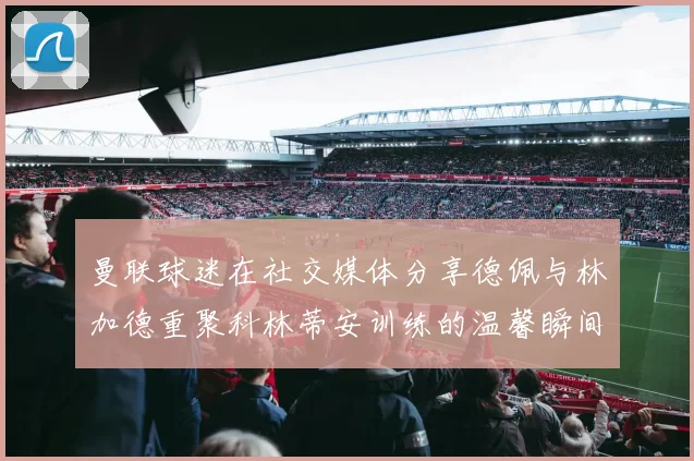 曼联球迷在社交媒体分享德佩与林加德重聚科林蒂安训练的温馨瞬间