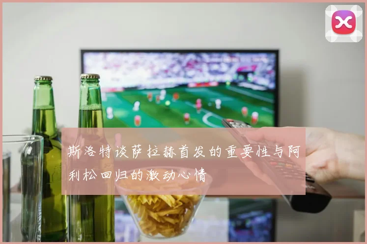 斯洛特谈萨拉赫首发的重要性与阿利松回归的激动心情