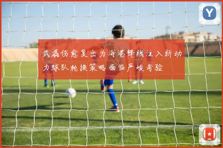 武磊伤愈复出为海港锋线注入新动力球队轮换策略面临严峻考验