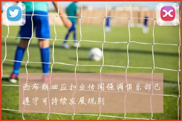 西布朗回应扣分传闻强调俱乐部已遵守可持续发展规则