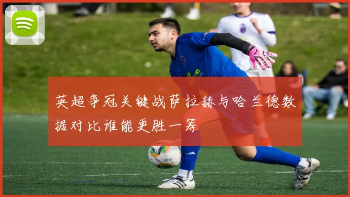 英超争冠关键战萨拉赫与哈兰德数据对比谁能更胜一筹