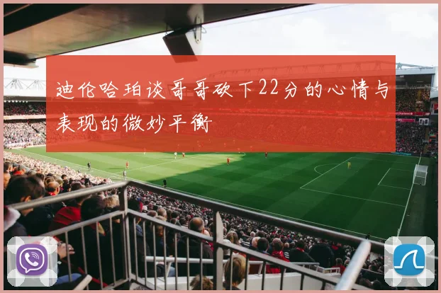 迪伦哈珀谈哥哥砍下22分的心情与表现的微妙平衡