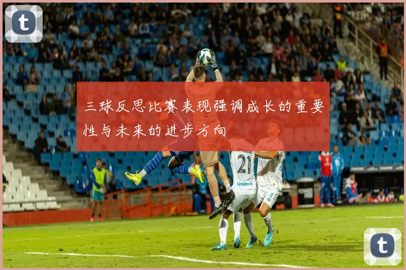 三球反思比赛表现强调成长的重要性与未来的进步方向