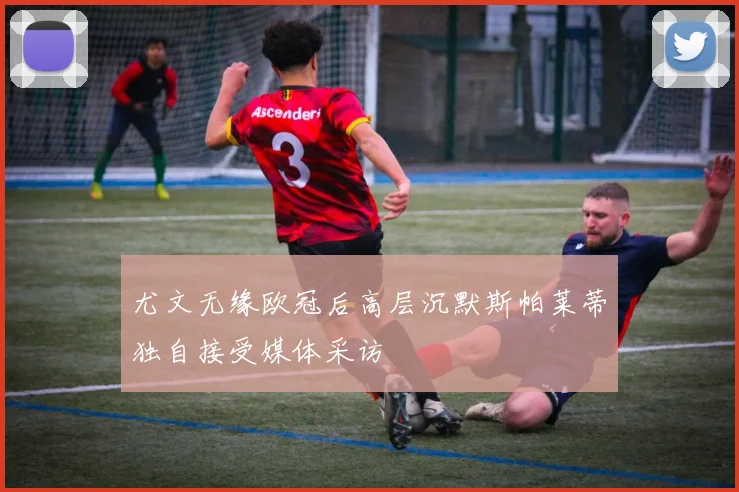 尤文无缘欧冠后高层沉默斯帕莱蒂独自接受媒体采访