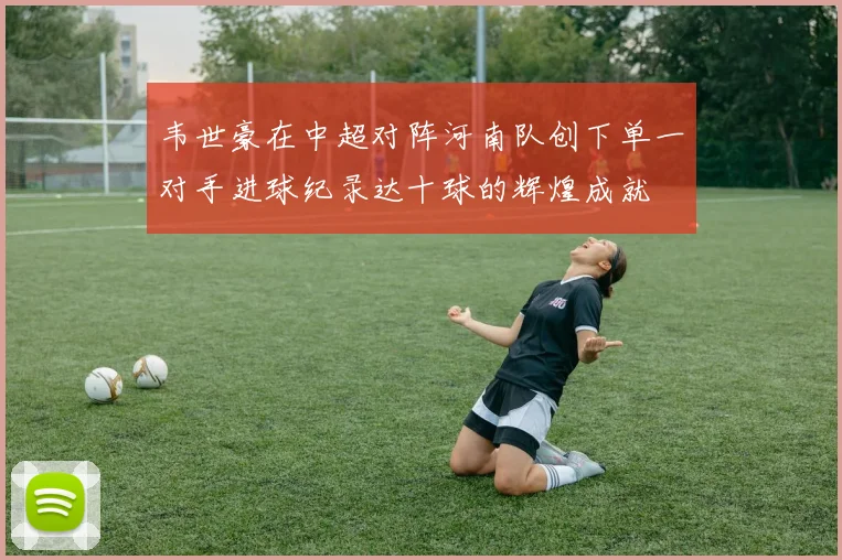 韦世豪在中超对阵河南队创下单一对手进球纪录达十球的辉煌成就