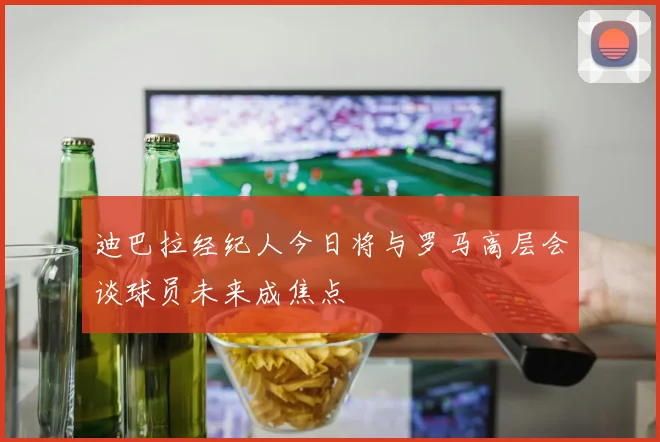 迪巴拉经纪人今日将与罗马高层会谈球员未来成焦点