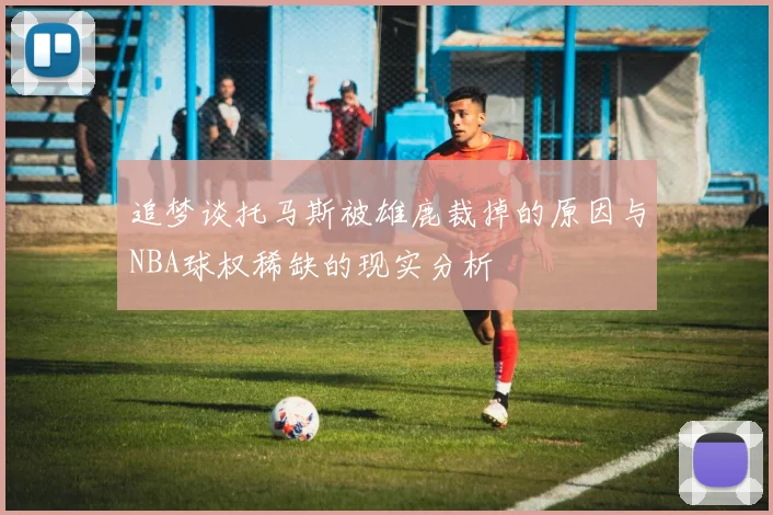 追梦谈托马斯被雄鹿裁掉的原因与NBA球权稀缺的现实分析