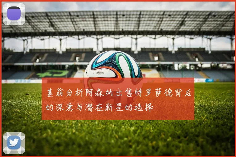 基翁分析阿森纳出售特罗萨德背后的深意与潜在新星的选择