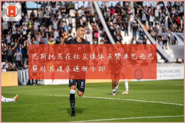 巴斯托尼在社交媒体点赞库巴西巴萨对其追求逐渐冷却