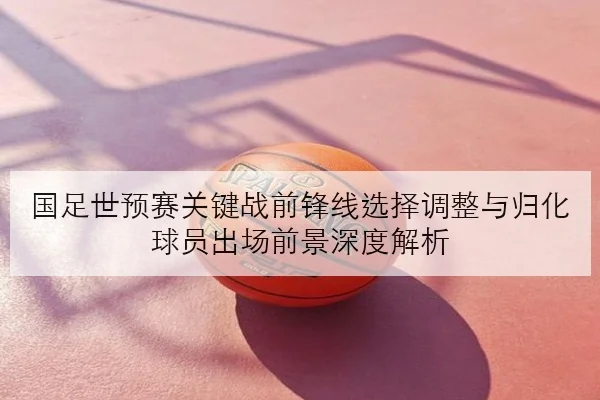 国足世预赛关键战前锋线选择调整与归化球员出场前景深度解析